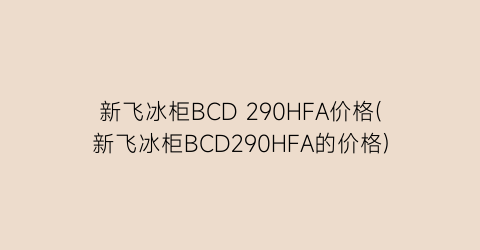 新飞冰柜BCD 290HFA价格(新飞冰柜BCD290HFA的价格)